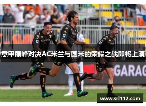 意甲巅峰对决AC米兰与国米的荣耀之战即将上演