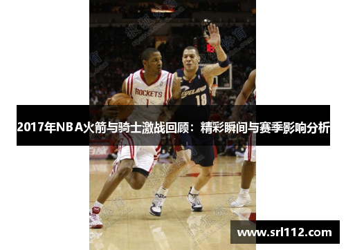 2017年NBA火箭与骑士激战回顾：精彩瞬间与赛季影响分析